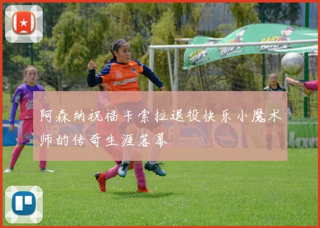 阿森纳祝福卡索拉退役快乐小魔术师的传奇生涯落幕