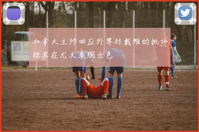 加拿大主帅回应外界对戴维的批评称其在尤文表现出色