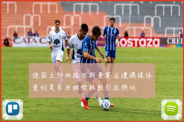 德国主帅纳格尔斯曼赛后遭遇媒体重创是否该继续执教引发热议