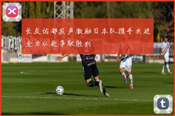 长友佑都发声激励日本队携手共进全力以赴争取胜利