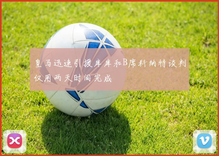 皇马迅速引援库库和B席科纳特谈判仅用两天时间完成