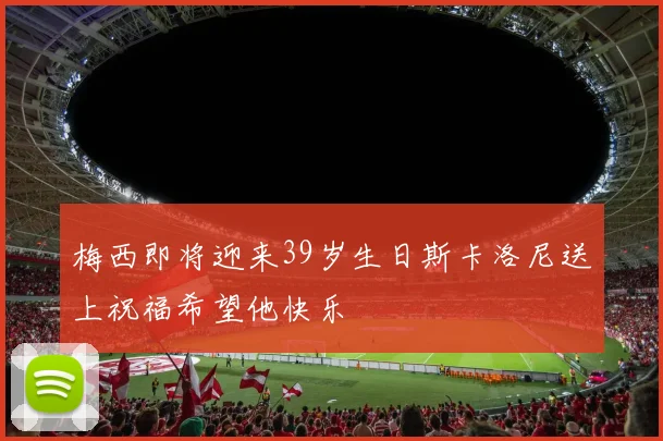 梅西即将迎来39岁生日斯卡洛尼送上祝福希望他快乐