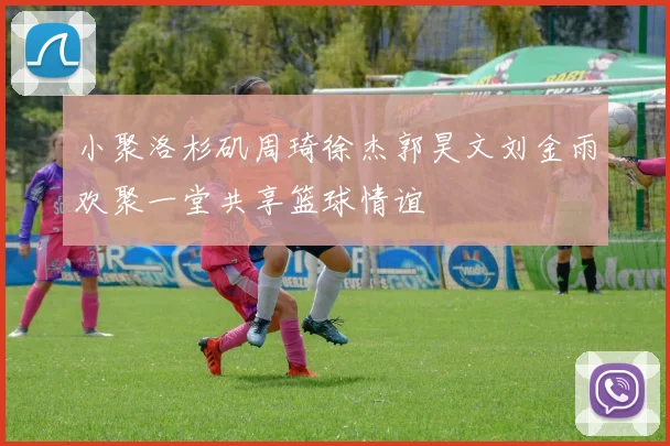 小聚洛杉矶周琦徐杰郭昊文刘金雨欢聚一堂共享篮球情谊