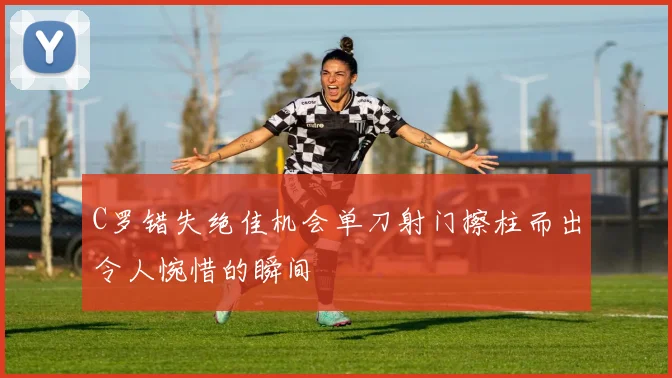 C罗错失绝佳机会单刀射门擦柱而出令人惋惜的瞬间