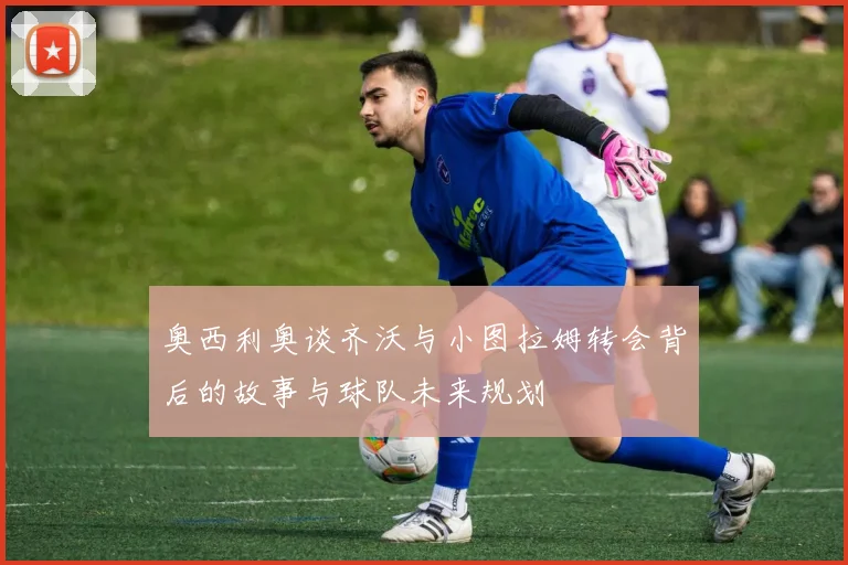 奥西利奥谈齐沃与小图拉姆转会背后的故事与球队未来规划