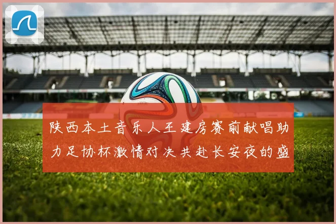陕西本土音乐人王建房赛前献唱助力足协杯激情对决共赴长安夜的盛宴