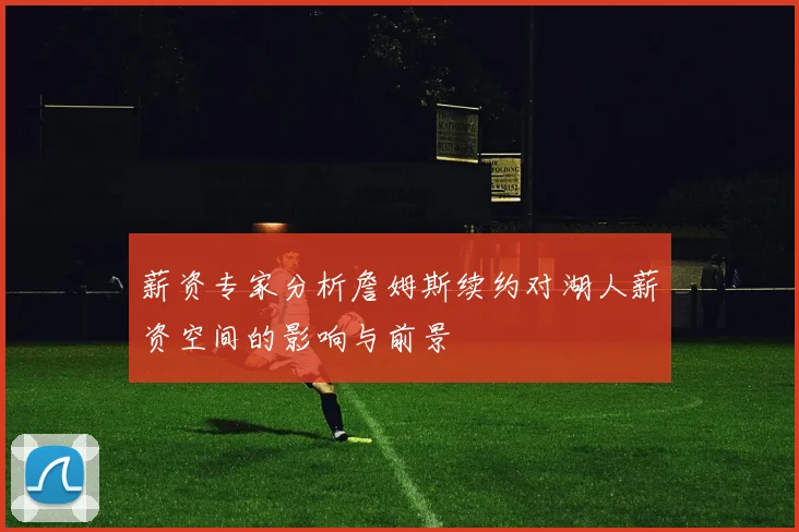 薪资专家分析詹姆斯续约对湖人薪资空间的影响与前景
