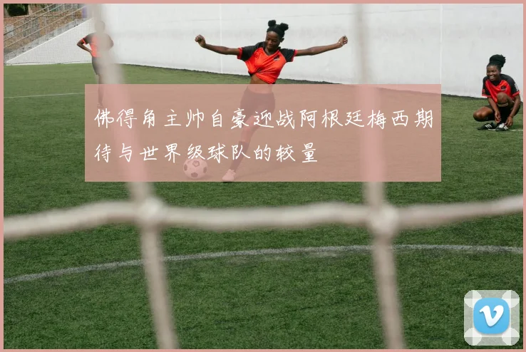 佛得角主帅自豪迎战阿根廷梅西期待与世界级球队的较量