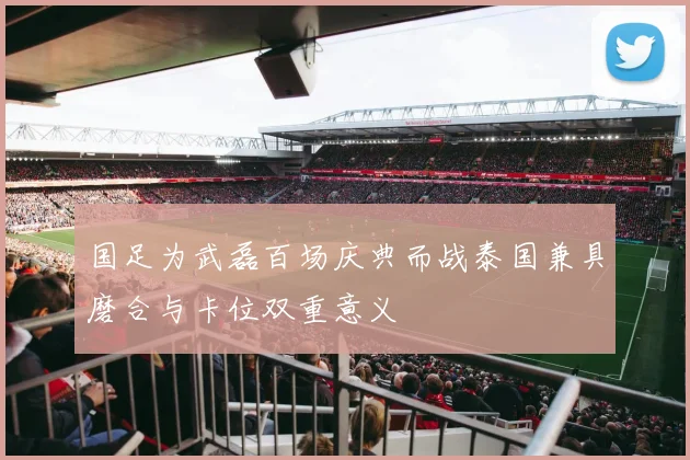 国足为武磊百场庆典而战泰国兼具磨合与卡位双重意义
