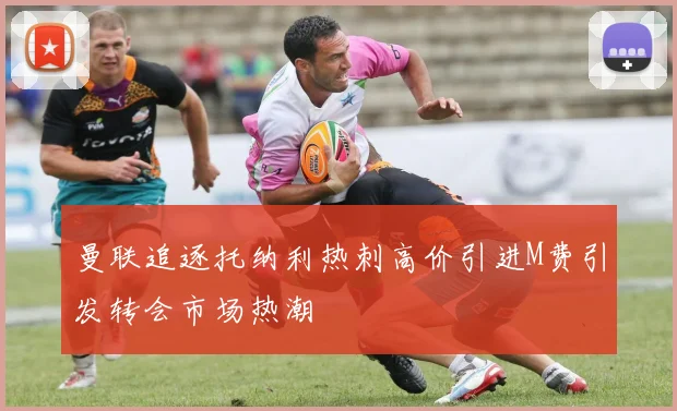 曼联追逐托纳利热刺高价引进M费引发转会市场热潮